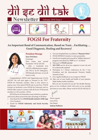 1
February 2018 Issue 1|
President Message
Dear FOGSIans
Greetings!
Here comes your second
Newsletter “Dil Se Dil Tak”.
After a wonderful 61st
AICOG at Bhubaneswar organi-
zed “Dil se” by PC Mahapatra,
HP Pattnaik and team, we are all
back to work.
Congratulations AOGO and Organizing team of 61st
AICOG. We will meet again at Varanasi in the “FFC”
FOGSI for fraternity conclave. Here is your chance to
express your views about FOGSI role in your lives. FOGSI
Friends on facebook is now FOGSI for Fraternity and we
FOGSI office wants to connect with all of you 35 thousand
members in 245 societies—Dil Se.
FOGSI has for its fraternities many initiatives, academic
and Social, please proactively take advantage of all these:
1. Download the free FOGSI health initiative EMR App
(Two Vendors)
2. Enroll for FOGSI Indemnity and Social Security
Scheme
FOGSI For Fraternity
An Important Bond of Communication..Based on Trust…Facilitating….
Good Diagnosis, Healing and Recovery!
3. Get your hospital/clinic accredited as “Manyata Clinic”
4. FOGSI JHPIEGO initative to train paramedics
5. Enroll your hospital and yourself in “Adbhut Matrutva”
program and attend free TOT on 17–18 March
6. Take part in FOGSI surveys
7. 365 CME’s are for all of you, organize in your city and
be academically updated
8. Participate in 5 theme conferences by the 5 Vice
Presidents and the International Women’s Health
Summit in June
9. Give regular feedbacks to us to improve FOGSI
10. Take care of your health and health of your patients.
Make Indian mother healthier.
Here are my 10 points for you all. The Health Minister
given us two certificate which will come to you, proudly
part them in your office. Please work for H.E.R with Q.E.D.
Warm regards
Lots of Luv
Om Shanti
Jaideep Malhotra
 