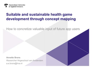 Suitable and sustainable health game
development through concept mapping
How to concretize valuable input of future app users
Annette Brons
Researcher Hogeschool van Amsterdam
a.e.brons@hva.nl
 