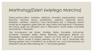 Martinstag(Dzień świętego Marcina)
Święto patrona dzieci, hotelarzy, jeźdźców, kawalerii, kapeluszników, kowali,
krawców, młynarzy, tkaczy, podróżników, więźniów, właścicieli winnic,
żebraków i żołnierzy – Marcina z Tours obchodzone jest 11 listopada. Marcin
urodził się na Węgrzech gdzie obecnie  jego święto obchodzi się 8 i 9 listopada.
We Francji, gdzie był biskupem oraz w Niemczech i Austrii święto marcińskie
obchodzi się 11 listopada.
◦Der Schutzpatron der Kinder, Hoteliers, Reiter, Kavallerie, Hutmacher,
Schmiede, Schneider, Müller, Weber, Reisende, Gefangene, Besitzer von
Weinbergen, Bettlern und Soldaten - Marcin von Tours wird am 11. November
gefeiert. Marcin wurde in Ungarn geboren, wo am 8. und 9. November sein
Feiertag gefeiert wird. In Frankreich, wo er Bischof war, und in Deutschland und
Österreich wird der März-Feiertag am 11. November gefeiert..
 