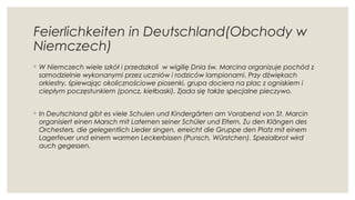 Feierlichkeiten in Deutschland(Obchody w
Niemczech)
◦ W Niemczech wiele szkół i przedszkoli  w wigilię Dnia św. Marcina organizuje pochód z
samodzielnie wykonanymi przez uczniów i rodziców lampionami. Przy dźwiękach
orkiestry, śpiewając okolicznościowe piosenki, grupa dociera na plac z ogniskiem i
ciepłym poczęstunkiem (poncz, kiełbaski). Zjada się także specjalne pieczywo.
◦ In Deutschland gibt es viele Schulen und Kindergärten am Vorabend von St. Marcin
organisiert einen Marsch mit Laternen seiner Schüler und Eltern. Zu den Klängen des
Orchesters, die gelegentlich Lieder singen, erreicht die Gruppe den Platz mit einem
Lagerfeuer und einem warmen Leckerbissen (Punsch, Würstchen). Spezialbrot wird
auch gegessen.
 