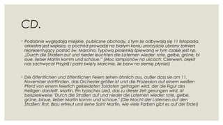 CD.
◦ Podobnie wyglądają miejskie, publiczne obchody, z tym że odbywają się 11 listopada,
orkiestra jest większa, a pochód prowadzi na białym koniu uroczyście ubrany żołnierz
reprezentujący postać św. Marcina. Typową piosenką śpiewaną w tym czasie jest np.
„Durch die Straßen auf und nieder leuchten die Laternen wieder: rote, gelbe, grüne, bl
aue, lieber Martin komm und schaue.” (Moc lampionów na ulicach: Czerwień, błękit
nas zachwyca! Przyjdź i patrz święty Marcinie, ile barw na ziemię płynie!)
◦ Die öffentlichen und öffentlichen Feiern sehen ähnlich aus, außer dass sie am 11.
November stattfinden, das Orchester größer ist und die Prozession auf einem weißen
Pferd von einem feierlich gekleideten Soldaten getragen wird, der die Figur des
Heiligen darstellt. Martin. Ein typisches Lied, das zu dieser Zeit gesungen wird, ist
beispielsweise "Durch die Straßen auf und nieder die Laternen wieder: rote, gelbe,
grüne, blaue, lieber Martin komm und schaue." (Die Macht der Laternen auf den
Straßen: Rot, Blau erfreut uns! siehe Saint Martin, wie viele Farben gibt es auf der Erde!)
 