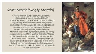 Saint Martin(Święty Marcin)
◦ Święty Marcin był pobożnym rycerzem z
Kapadocji, znanym z wielu dobrych
uczynków. Marcin żył w IV wieku naszej ery i jego
najbardziej znanym wizerunkiem jest postać
siedzącego na koniu rycerza wspomagającego
klęczącego przed nim żebraka. Jedna z
najpopularniejszych legend o świętym
Marcinie opowiada o podróży rycerza po skutej
mrozem ziemi, na której spotkał żebraka. Widząc
go, św. Marcin mieczem odciął połowę swojego
płaszcza i razem z sakiewką pieniędzy wręczył
ciepłe okrycie biedakowi. Legenda mówi, że ów
żebrak po tym geście przemienił się w postać
Jezusa Chrystusa, co skłoniło Marcina do przejścia
w stan duchowny.
 