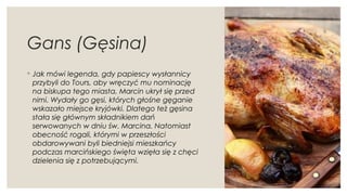Gans (Gęsina)
◦ Jak mówi legenda, gdy papiescy wysłannicy
przybyli do Tours, aby wręczyć mu nominację
na biskupa tego miasta, Marcin ukrył się przed
nimi. Wydały go gęsi, których głośne gęganie
wskazało miejsce kryjówki. Dlatego też gęsina
stała się głównym składnikiem dań
serwowanych w dniu św. Marcina. Natomiast
obecność rogali, którymi w przeszłości
obdarowywani byli biedniejsi mieszkańcy
podczas marcińskiego święta wzięła się z chęci
dzielenia się z potrzebującymi.
 