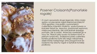 Posener Croissants(Poznańskie
rogale)
◦ O czym opowiada druga legenda, która miała
wpływ na pieczenie rogali świętomarcińskich?
Otóż zgodnie z mią jeden z poznańskich
cukierników imieniem Walenty, wysłuchawszy w
kościele historii św. Marcina, postanowił wspomóc
miejscową biedotę. Nie miał jednak dobrego
pomysłu, jak to zrobić. Wówczas nawiedził go w
nocy św. Marcin jako rycerz na białym koniu w
pełnym rynsztunku. Znaleziona przez cukiernika
końska podkowa była dla niego wskazówką,
dzięki której następnego dnia przygotował do
rozdania trzy blachy rogali w kształcie końskiej
podkowy.
 