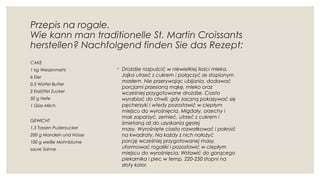 Przepis na rogale. 
Wie kann man traditionelle St. Martin Croissants
herstellen? Nachfolgend finden Sie das Rezept:
CAKE
1 kg Weizenmehl
6 Eier
0,5 Würfel Butter
2 Esslöffel Zucker
50 g Hefe
1 Glas Milch
GEWICHT
1,5 Tassen Puderzucker
200 g Mandeln und Nüsse
100 g weiße Mohnblume
saure Sahne
◦ Drożdże rozpuścić w niewielkiej ilości mleka.
Jajka utrzeć z cukrem i połączyć ze stopionym
masłem. Nie przerywając ubijania, dodawać
porcjami przesianą mąkę, mleko oraz
wcześniej przygotowane drożdże. Ciasto
wyrabiać do chwili, gdy zaczną pokazywać się
pęcherzyki i wtedy pozostawić w ciepłym
miejscu do wyrośnięcia. Migdały, orzechy i
mak zaparzyć, zemleć, utrzeć z cukrem i
śmietaną aż do uzyskania gęstej
masy. Wyrośnięte ciasto rozwałkować i pokroić
na kwadraty. Na każdy z nich nałożyć
porcję wcześniej przygotowanej masy,
uformować rogaliki i pozostawić w ciepłym
miejscu do wyrośnięcia. Wstawić do gorącego
piekarnika i piec w temp. 220-250 stopni na
złoty kolor.
 