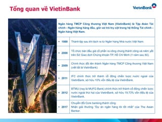 Tổng quan về VietinBank
Ngân hàng TMCP Công thương Việt Nam (VietinBank) là Tập đoàn Tài
chính - Ngân hàng hàng đầu, giữ vai trò trụ cột trong hệ thống Tài chính -
Ngân hàng Việt Nam.
 1988 Thành lập sau khi tách ra từ Ngân hàng Nhà nước Việt Nam.
 2008
Tổ chức bán đấu giá cổ phần ra công chúng thành công và niêm yết
trên Sở Giao dịch Chứng khoán TP. Hồ Chí Minh (1 năm sau đó).
 2009
Chính thức đổi tên thành Ngân hàng TMCP Công thương Việt Nam
(viết tắt là VietinBank).
 2011
IFC chính thức trở thành cổ đông chiến lược nước ngoài của
VietinBank, sở hữu 10% vốn điều lệ của VietinBank.
 2012
BTMU (nay là MUFG Bank) chính thức trở thành cổ đông chiến lược
nước ngoài thứ hai của VietinBank, sở hữu 19,73% vốn điều lệ của
VietinBank.
 2017
Chuyển đổi Core banking thành công.
Nhận giải thưởng “Dự án ngân hàng lõi tốt nhất” của The Asian
Banker.
11
 