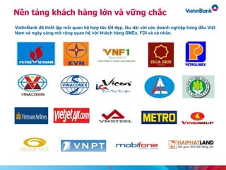 Nền tảng khách hàng lớn và vững chắc
VietinBank đã thiết lập mối quan hệ hợp tác tốt đẹp, lâu dài với các doanh nghiệp hàng đầu Việt
Nam và ngày càng mở rộng quan hệ với khách hàng SMEs, FDI và cá nhân.
18
 