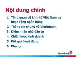 1. Tổng quan về kinh tế Việt Nam và
hoạt động ngân hàng
2. Thông tin chung về VietinBank
3. Điểm nhấn nhà đầu tư
4. Chiến lược kinh doanh
5. Kết quả hoạt động
6. Phụ lục
Nội dung chính
2
 