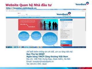Website Quan hệ Nhà đầu tư
http://investor.vietinbank.vn
Để biết thêm thông tin chi tiết, xin vui lòng liên hệ:
Ban Thư ký HĐQT
Ngân hàng TMCP Công thương Việt Nam
Địa chỉ: 108 Trần Hưng Đạo, Hoàn Kiếm, Hà Nôi.
Email: investor@vietinbank.vn
Tel: 84-24-3 941 3622
38
 