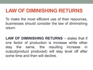 LAW OF DIMINISHING RETURNS
To make the most efficient use of their resources,
businesses should consider the law of diminishing
return.
LAW OF DIMINISHING RETURNS – states that if
one factor of production is increase while other
stay the same, the resulting increase in
output(product produced) will stay level off after
some time and then will decline.
 