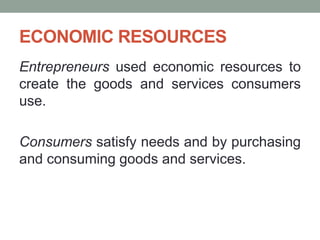 ECONOMIC RESOURCES
Entrepreneurs used economic resources to
create the goods and services consumers
use.
Consumers satisfy needs and by purchasing
and consuming goods and services.
 