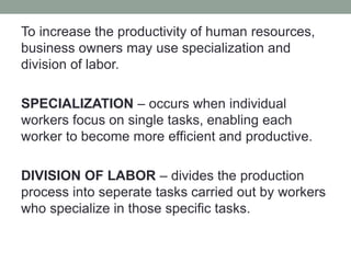 To increase the productivity of human resources,
business owners may use specialization and
division of labor.
SPECIALIZATION – occurs when individual
workers focus on single tasks, enabling each
worker to become more efficient and productive.
DIVISION OF LABOR – divides the production
process into seperate tasks carried out by workers
who specialize in those specific tasks.
 