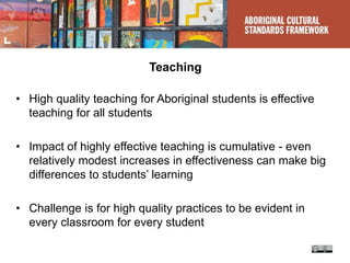 Teaching
• High quality teaching for Aboriginal students is effective
teaching for all students
• Impact of highly effective teaching is cumulative - even
relatively modest increases in effectiveness can make big
differences to students’ learning
• Challenge is for high quality practices to be evident in
every classroom for every student
 