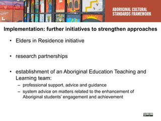 Implementation: further initiatives to strengthen approaches
• Elders in Residence initiative
• research partnerships
• establishment of an Aboriginal Education Teaching and
Learning team:
– professional support, advice and guidance
– system advice on matters related to the enhancement of
Aboriginal students’ engagement and achievement
 