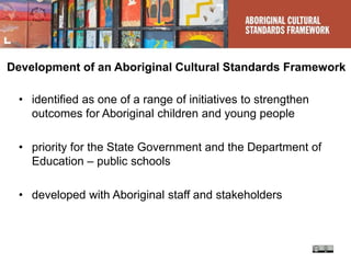 Development of an Aboriginal Cultural Standards Framework
• identified as one of a range of initiatives to strengthen
outcomes for Aboriginal children and young people
• priority for the State Government and the Department of
Education – public schools
• developed with Aboriginal staff and stakeholders
 