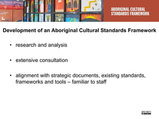 Development of an Aboriginal Cultural Standards Framework
• research and analysis
• extensive consultation
• alignment with strategic documents, existing standards,
frameworks and tools – familiar to staff
 
