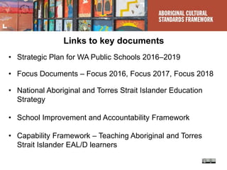 Links to key documents
• Strategic Plan for WA Public Schools 2016–2019
• Focus Documents – Focus 2016, Focus 2017, Focus 2018
• National Aboriginal and Torres Strait Islander Education
Strategy
• School Improvement and Accountability Framework
• Capability Framework – Teaching Aboriginal and Torres
Strait Islander EAL/D learners
 