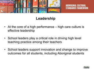 Leadership
• At the core of a high performance – high care culture is
effective leadership
• School leaders play a critical role in driving high level
teaching practice among their teachers
• School leaders support innovation and change to improve
outcomes for all students, including Aboriginal students
 