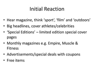 Initial Reaction
• Hear magazine, think ‘sport’, ‘film’ and ‘outdoors’
• Big headlines, cover athletes/celebrities
• ‘Special Editions’ – limited edition special cover
pages
• Monthly magazines e.g. Empire, Muscle &
Fitness
• Advertisements/special deals with coupons
• Free items
 