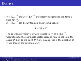 Example
y = (2, 1)T and z = (1, 4)T are linearly independent and form a
basis for R2.
x = (7, 7)T can be written as a linear combination:
x = 3y + z
The coordinate vector of x with respect to [y, z] is (3, 1)T .
Geometrically, the coordinate vector speciﬁes how to get from the
origin O(0, 0) to the point P(7, 7), moving ﬁrst in the direction of
y and then in the direction of z .
Dr. Ceni Babaoglu cenibabaoglu.com
Linear Algebra for Machine Learning: Basis and Dimension
 