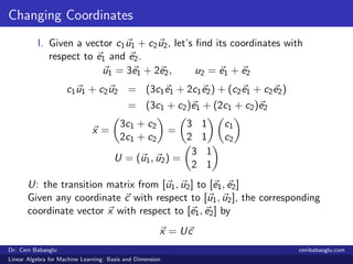 Changing Coordinates
I. Given a vector c1u1 + c2u2, let’s ﬁnd its coordinates with
respect to e1 and e2.
u1 = 3e1 + 2e2, u2 = e1 + e2
c1u1 + c2u2 = (3c1e1 + 2c1e2) + (c2e1 + c2e2)
= (3c1 + c2)e1 + (2c1 + c2)e2
x =
3c1 + c2
2c1 + c2
=
3 1
2 1
c1
c2
U = (u1, u2) =
3 1
2 1
U: the transition matrix from [u1, u2] to [e1, e2]
Given any coordinate c with respect to [u1, u2], the corresponding
coordinate vector x with respect to [e1, e2] by
x = Uc
Dr. Ceni Babaoglu cenibabaoglu.com
Linear Algebra for Machine Learning: Basis and Dimension
 