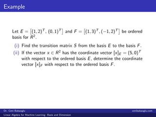 Example
Let E = (1, 2)T , (0, 1)T and F = (1, 3)T , (−1, 2)T be ordered
basis for R2.
(i) Find the transition matrix S from the basis E to the basis F.
(ii) If the vector x ∈ R2 has the coordinate vector [x]E = (5, 0)T
with respect to the ordered basis E, determine the coordinate
vector [x]F with respect to the ordered basis F.
Dr. Ceni Babaoglu cenibabaoglu.com
Linear Algebra for Machine Learning: Basis and Dimension
 