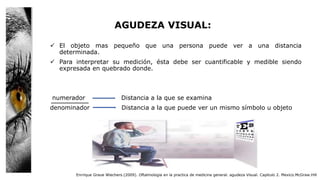 AGUDEZA VISUAL:
 El objeto mas pequeño que una persona puede ver a una distancia
determinada.
 Para interpretar su medición, ésta debe ser cuantificable y medible siendo
expresada en quebrado donde.
numerador Distancia a la que se examina
denominador Distancia a la que puede ver un mismo símbolo u objeto
Enrrique Graue Wiechers.(2009). Oftalmologia en la practica de medicina general. agudeza Visual. Capitulo 2. Mexico.McGraw.Hill
 