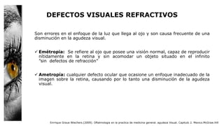 DEFECTOS VISUALES REFRACTIVOS
Son errores en el enfoque de la luz que llega al ojo y son causa frecuente de una
disminución en la agudeza visual.
 Emétropia: Se refiere al ojo que posee una visión normal, capaz de reproducir
nítidamente en la retina y sin acomodar un objeto situado en el infinito
”sin defectos de refracción”
 Ametropía: cualquier defecto ocular que ocasione un enfoque inadecuado de la
imagen sobre la retina, causando por lo tanto una disminución de la agudeza
visual.
Enrrique Graue Wiechers.(2009). Oftalmologia en la practica de medicina general. agudeza Visual. Capitulo 2. Mexico.McGraw.Hill
 