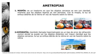 AMETROPIAS
1. MIOPÍA: es un trastorno en que los objetos cercanos se ven con claridad,
mientras que los objetos lejanos se ven borrosos. Con la miopía, la luz se
enfoca delante de la retina en vez de hacerlo sobre la retina.
2.HIPEROPÍA: (también llamada hipermetropía) es un tipo de error de refracción
común donde se puede ver los objetos distantes con mayor claridad que los
objetos cercanos. la luz se enfoca detrás de la retina en vez de hacerlo sobre la
retina
Institutos Nacionales de la Salud. Información sobre errores de refracción. https://nei.nih.gov/sites/default/files/health-pdfs/FactsAbout_REFRACTIVE_ERRORS_SP_2013.pdf
 