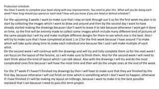 Production schedule:
You have 3 weeks to complete your book along with any improvements. You need to plan this. What will you be doing each
week? How long should you spend on each task? How will you know if you are head or behind schedule?
For the upcoming 3 weeks I want to make sure that I stay on task through out it so for the first week my plan is to
start by collecting the images which I want to draw and around and then by the second day I want to have
already started making the drawings because I don’t want to leave it to late because otherwise I wont get it done
on time, so the first will be entirely made to collect some images which include many different kind of pictures of
the same people but I will try and make multiple different designs for them to see which one is the best. Also I
will try to make sure that I have completed at least 1 or 2 for the first week because I have around 7 to make
which will take quite along time to make each individual one because like I said I will make multiple of each
artist.
On the second week I will continue with the drawings and will try and fully complete them so for the next week I
can focus on the layout of the fanzine, so I will make sure to finish them. Also for the second week I will need to
start think about the kind of layout which I can talk about. Also with the drawings I will try and do the most
complicated ones first because I will have the most time and then will do the simple ones at the end of the week.
For the 3rd week if I haven't finished my drawings by then I will have to make sure that they are finished by the
first day, because otherwise I will not finish on time which Is something which I don’t want to happen, otherwise
if I have finished it I will be making my layout on InDesign, because I want to make it to the best possible
standard that I can because I need to pass this term project.
 
