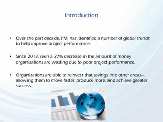 Introduction
• Over the past decade, PMI has identified a number of global trends
to help improve project performance.
• Since 2013, seen a 27% decrease in the amount of money
organizations are wasting due to poor project performance.
• Organizations are able to reinvest that savings into other areas—
allowing them to move faster, produce more, and achieve greater
success.
 