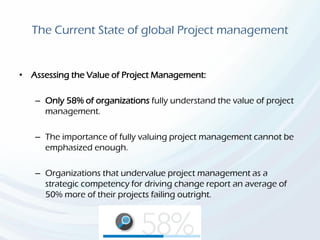 The Current State of global Project management
• Assessing the Value of Project Management:
– Only 58% of organizations fully understand the value of project
management.
– The importance of fully valuing project management cannot be
emphasized enough.
– Organizations that undervalue project management as a
strategic competency for driving change report an average of
50% more of their projects failing outright.
 