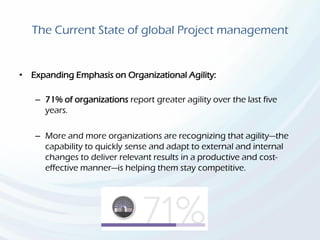 The Current State of global Project management
• Expanding Emphasis on Organizational Agility:
– 71% of organizations report greater agility over the last five
years.
– More and more organizations are recognizing that agility—the
capability to quickly sense and adapt to external and internal
changes to deliver relevant results in a productive and cost-
effective manner—is helping them stay competitive.
 