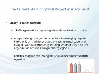 The Current State of global Project management
• Steady Focus on Benefits:
– 1 in 3 organizations report high benefits realization maturity.
– A key challenge many companies face is managing projects
based only on traditional outputs—such as time, scope, and
budget—without consistently tracking whether they help the
organization achieve its larger strategic goals.
– Benefits, tangible and intangible, should be considered in the
equation.
 