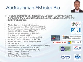 Abdelrahman Elsheikh Bio
 15 years experience as Strategic PMO Director, Strategy Execution
Consultant, PMO Consultant, Project Manager, Business Analyst and
Software Engineer.
• Master Degree in Software Engineering.
• Project Management Office Certification (PMOC).
• Certified Project Management Professional (PMP).
• Agile Certified Practitioner (PMI-ACP).
• Risk Management Professional (PMI-RMP).
• Schedule Professional (PMI-SP).
• Certified Business Analyst Professional (CBAP).
• Microsoft Certified IT Professional (MCITP).
• Key Performance Indicator Associate (KPI-A).
• OCP and OCA.
• Certified Professional for Requirement Engineer (CPRE).
• Certified Tester Foundation Level (CTFL).
• Earned Value Project Management (EVM).
• ISO/IEC 20000 Foundation.
• ISO/IEC 27002 Foundation.
• Certified ITIL Foundation Level.
 