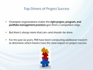 Top Drivers of Project Success
• Champion organizations realize the right project, program, and
portfolio management practices give them a competitive edge.
• But there’s always more that can—and should—be done.
• For the past six years, PMI have been conducting additional research
to determine which factors have the most impact on project success.
 