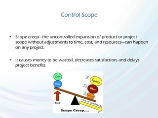Control Scope
• Scope creep—the uncontrolled expansion of product or project
scope without adjustments to time, cost, and resources—can happen
on any project.
• It causes money to be wasted, decreases satisfaction, and delays
project benefits.
 