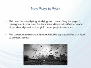 New Ways to Work
• PMI have been analyzing, studying, and researching the project
management profession for decades and have identified a number
of trends and practices that yield better project outcomes.
• PMI continues to see organizations lack the key capabilities that lead
to greater success.
 