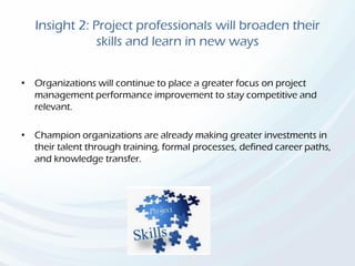 Insight 2: Project professionals will broaden their
skills and learn in new ways
• Organizations will continue to place a greater focus on project
management performance improvement to stay competitive and
relevant.
• Champion organizations are already making greater investments in
their talent through training, formal processes, defined career paths,
and knowledge transfer.
 