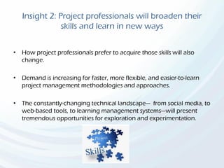 Insight 2: Project professionals will broaden their
skills and learn in new ways
• How project professionals prefer to acquire those skills will also
change.
• Demand is increasing for faster, more flexible, and easier-to-learn
project management methodologies and approaches.
• The constantly-changing technical landscape— from social media, to
web-based tools, to learning management systems—will present
tremendous opportunities for exploration and experimentation.
 