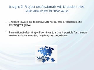 Insight 2: Project professionals will broaden their
skills and learn in new ways
• The shift toward on-demand, customized, and problem-specific
learning will grow.
• Innovations in learning will continue to make it possible for the new
worker to learn anything, anytime, and anywhere.
 