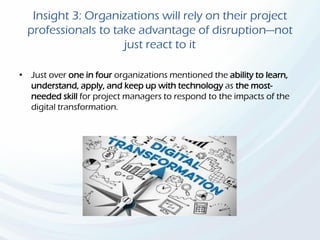 Insight 3: Organizations will rely on their project
professionals to take advantage of disruption—not
just react to it
• Just over one in four organizations mentioned the ability to learn,
understand, apply, and keep up with technology as the most-
needed skill for project managers to respond to the impacts of the
digital transformation.
 
