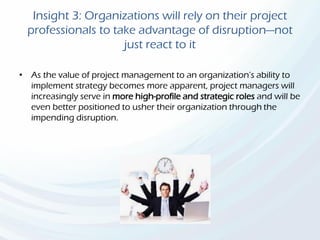 Insight 3: Organizations will rely on their project
professionals to take advantage of disruption—not
just react to it
• As the value of project management to an organization’s ability to
implement strategy becomes more apparent, project managers will
increasingly serve in more high-profile and strategic roles and will be
even better positioned to usher their organization through the
impending disruption.
 