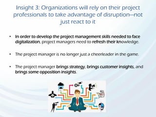 Insight 3: Organizations will rely on their project
professionals to take advantage of disruption—not
just react to it
• In order to develop the project management skills needed to face
digitalization, project managers need to refresh their knowledge.
• The project manager is no longer just a cheerleader in the game.
• The project manager brings strategy, brings customer insights, and
brings some opposition insights.
 