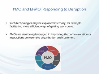 PMO and EPMO: Responding to Disruption
• Such technologies may be exploited internally, for example,
facilitating more efficient ways of getting work done.
• PMOs are also being leveraged in improving the communication or
interactions between the organization and customers.
 