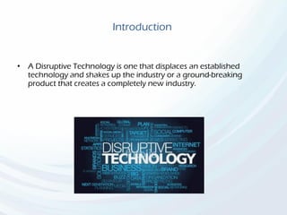 Introduction
• A Disruptive Technology is one that displaces an established
technology and shakes up the industry or a ground-breaking
product that creates a completely new industry.
 