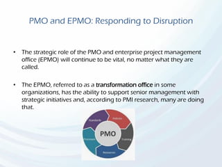 PMO and EPMO: Responding to Disruption
• The strategic role of the PMO and enterprise project management
office (EPMO) will continue to be vital, no matter what they are
called.
• The EPMO, referred to as a transformation office in some
organizations, has the ability to support senior management with
strategic initiatives and, according to PMI research, many are doing
that.
 
