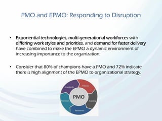 PMO and EPMO: Responding to Disruption
• Exponential technologies, multi-generational workforces with
differing work styles and priorities, and demand for faster delivery
have combined to make the EPMO a dynamic environment of
increasing importance to the organization.
• Consider that 80% of champions have a PMO and 72% indicate
there is high alignment of the EPMO to organizational strategy.
 
