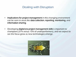 Dealing with Disruption
• Implications for project management in this changing environment
can be seen in areas like data collection, reporting, monitoring, and
information sharing.
• Developing digital-era project management skills is important to
champions (31% versus 15% of underperformers), and we expect to
see the focus grow as new technologies emerge.
 