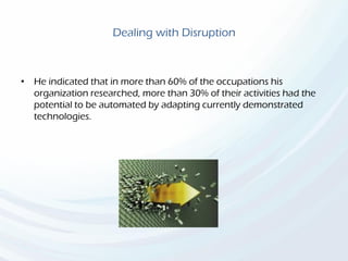 Dealing with Disruption
• He indicated that in more than 60% of the occupations his
organization researched, more than 30% of their activities had the
potential to be automated by adapting currently demonstrated
technologies.
 